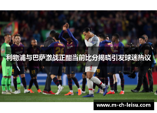 利物浦与巴萨激战正酣当前比分揭晓引发球迷热议