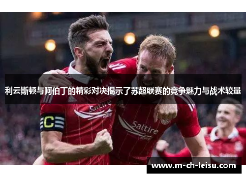 利云斯顿与阿伯丁的精彩对决揭示了苏超联赛的竞争魅力与战术较量