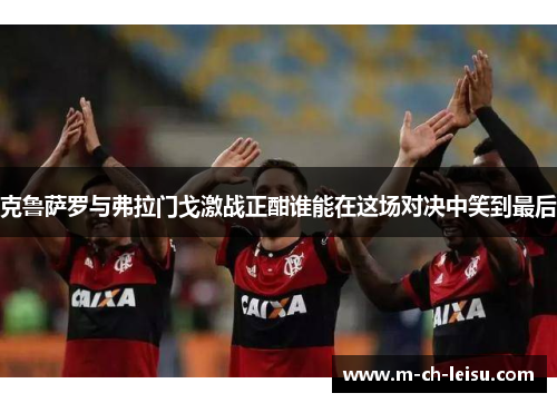 克鲁萨罗与弗拉门戈激战正酣谁能在这场对决中笑到最后